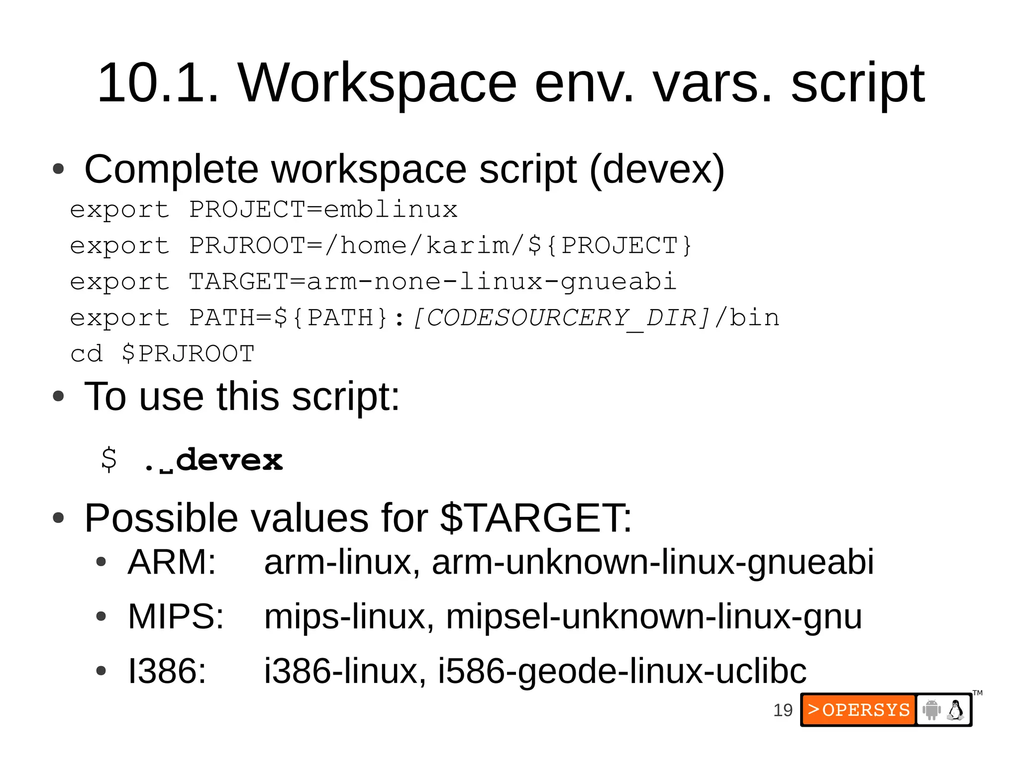 19
10.1. Workspace env. vars. script
● Complete workspace script (devex)
export PROJECT=emblinux
export PRJROOT=/home/karim/${PROJECT}
export TARGET=arm-none-linux-gnueabi
export PATH=${PATH}:[CODESOURCERY_DIR]/bin
cd $PRJROOT
● To use this script:
$ .⌴devex
● Possible values for $TARGET:
● ARM: arm-linux, arm-unknown-linux-gnueabi
● MIPS: mips-linux, mipsel-unknown-linux-gnu
● I386: i386-linux, i586-geode-linux-uclibc
 