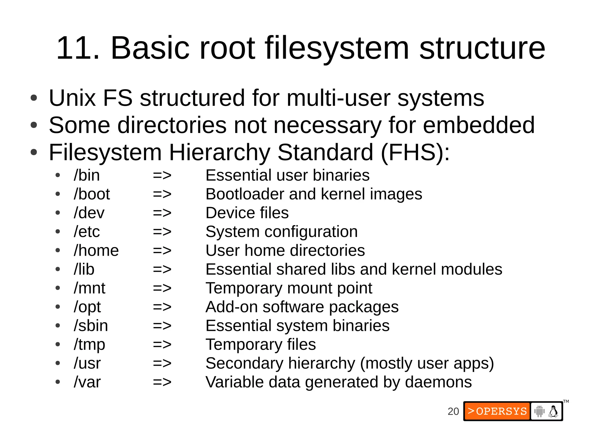 20
11. Basic root filesystem structure
● Unix FS structured for multi-user systems
● Some directories not necessary for embedded
● Filesystem Hierarchy Standard (FHS):
● /bin => Essential user binaries
● /boot => Bootloader and kernel images
● /dev => Device files
● /etc => System configuration
● /home => User home directories
● /lib => Essential shared libs and kernel modules
● /mnt => Temporary mount point
● /opt => Add-on software packages
● /sbin => Essential system binaries
● /tmp => Temporary files
● /usr => Secondary hierarchy (mostly user apps)
● /var => Variable data generated by daemons
 