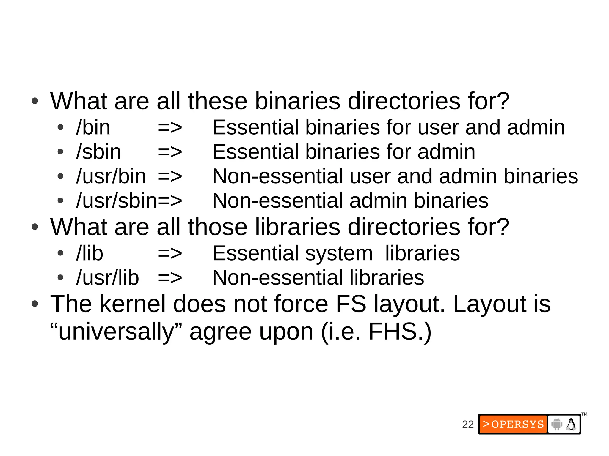 22
● What are all these binaries directories for?
● /bin => Essential binaries for user and admin
● /sbin => Essential binaries for admin
● /usr/bin => Non-essential user and admin binaries
● /usr/sbin=> Non-essential admin binaries
● What are all those libraries directories for?
● /lib => Essential system libraries
● /usr/lib => Non-essential libraries
● The kernel does not force FS layout. Layout is
“universally” agree upon (i.e. FHS.)
 