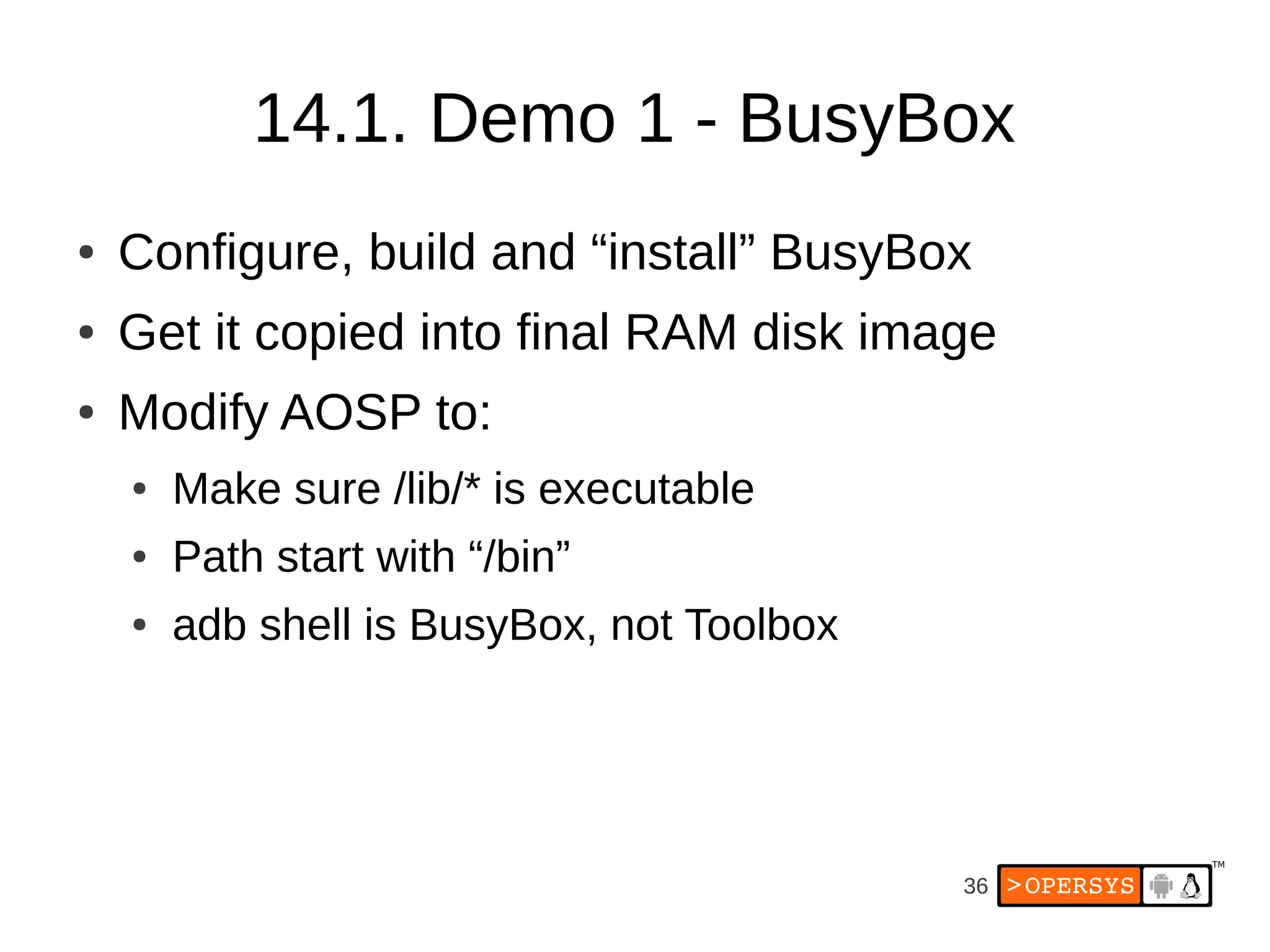 36
14.1. Demo 1 - BusyBox
● Configure, build and “install” BusyBox
● Get it copied into final RAM disk image
● Modify AOSP to:
● Make sure /lib/* is executable
● Path start with “/bin”
● adb shell is BusyBox, not Toolbox
 