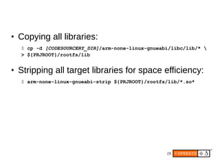 28
● Copying all libraries:
$ cp -d [CODESOURCERY_DIR]/arm-none-linux-gnueabi/libc/lib/* 
> ${PRJROOT}/rootfs/lib
● Stripping all target libraries for space efficiency:
$ arm-none-linux-gnueabi-strip ${PRJROOT}/rootfs/lib/*.so*
 