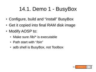 36
14.1. Demo 1 - BusyBox
● Configure, build and “install” BusyBox
● Get it copied into final RAM disk image
● Modify AOSP to:
● Make sure /lib/* is executable
● Path start with “/bin”
● adb shell is BusyBox, not Toolbox
 