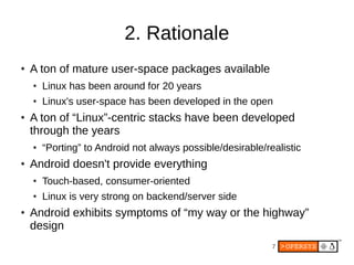 7
2. Rationale
● A ton of mature user-space packages available
● Linux has been around for 20 years
● Linux's user-space has been developed in the open
● A ton of “Linux”-centric stacks have been developed
through the years
● “Porting” to Android not always possible/desirable/realistic
● Android doesn't provide everything
● Touch-based, consumer-oriented
● Linux is very strong on backend/server side
● Android exhibits symptoms of “my way or the highway”
design
 