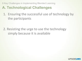 A. Technological Challenges
1. Ensuring the successful use of technology by
the participants
2. Resisting the urge to use the technology
simply because it is available
9 Key Challenges in Implementing Blended Learning
 