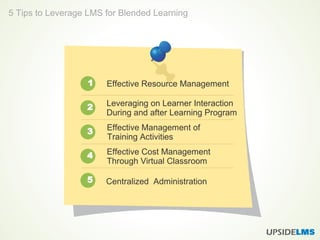 Effective Resource Management
Leveraging on Learner Interaction
During and after Learning Program
Effective Management of
Training Activities
Effective Cost Management
Through Virtual Classroom
Centralized Administration
1
2
3
4
5
5 Tips to Leverage LMS for Blended Learning
 