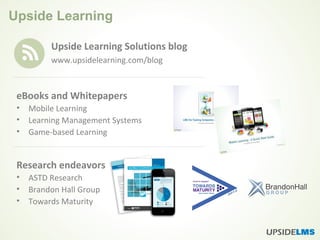 Upside Learning
Upside Learning Solutions blog
www.upsidelearning.com/blog
eBooks and Whitepapers
• Mobile Learning
• Learning Management Systems
• Game-based Learning
Research endeavors
• ASTD Research
• Brandon Hall Group
• Towards Maturity
 