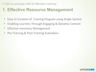 1. Effective Resource Management
• Ease in Creation of Training Program using Single System
• Enabling Learners Through Engaging & Dynamic Content
• Effective Inventory Management
• Pre-Training & Post-Training Evaluation
5 Tips to Leverage LMS for Blended Learning
 