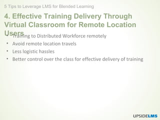 4. Effective Training Delivery Through
Virtual Classroom for Remote Location
Users• Training to Distributed Workforce remotely
• Avoid remote location travels
• Less logistic hassles
• Better control over the class for effective delivery of training
5 Tips to Leverage LMS for Blended Learning
 