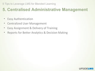 5. Centralised Administrative Management
• Easy Authentication
• Centralized User Management
• Easy Assignment & Delivery of Training
• Reports for Better Analytics & Decision Making
5 Tips to Leverage LMS for Blended Learning
 