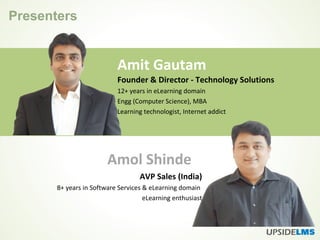 Presenters
Amit Gautam
Amol Shinde
Founder & Director - Technology Solutions
12+ years in eLearning domain
Engg (Computer Science), MBA
Learning technologist, Internet addict
AVP Sales (India)
8+ years in Software Services & eLearning domain
eLearning enthusiast
 