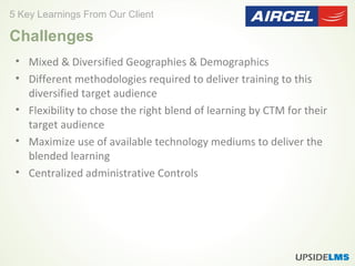 • Mixed & Diversified Geographies & Demographics
• Different methodologies required to deliver training to this
diversified target audience
• Flexibility to chose the right blend of learning by CTM for their
target audience
• Maximize use of available technology mediums to deliver the
blended learning
• Centralized administrative Controls
5 Key Learnings From Our Client
Challenges
 