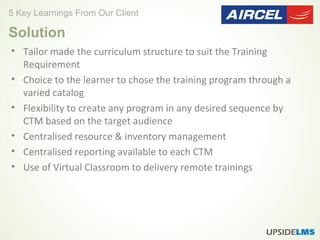 • Tailor made the curriculum structure to suit the Training
Requirement
• Choice to the learner to chose the training program through a
varied catalog
• Flexibility to create any program in any desired sequence by
CTM based on the target audience
• Centralised resource & inventory management
• Centralised reporting available to each CTM
• Use of Virtual Classroom to delivery remote trainings
5 Key Learnings From Our Client
Solution
 