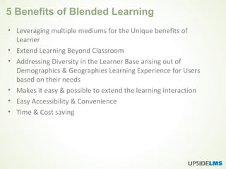 5 Benefits of Blended Learning
• Leveraging multiple mediums for the Unique benefits of
Learner
• Extend Learning Beyond Classroom
• Addressing Diversity in the Learner Base arising out of
Demographics & Geographies Learning Experience for Users
based on their needs
• Makes it easy & possible to extend the learning interaction
• Easy Accessibility & Convenience
• Time & Cost saving
 