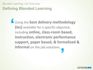 Defining Blended Learning
Using the best delivery methodology
(ies) available for a specific objective,
including online, class-room based,
instruction, electronic performance
support, paper based, & formalized &
informal on the job solutions.
‘
’
Blended Learning – An Overview
 