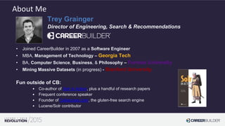 Trey Grainger
Director of Engineering, Search & Recommendations
• Joined CareerBuilder in 2007 as a Software Engineer
• MBA, Management of Technology – Georgia Tech
• BA, Computer Science, Business, & Philosophy – Furman University
• Mining Massive Datasets (in progress) - Stanford University
Fun outside of CB:
• Co-author of Solr in Action, plus a handful of research papers
• Frequent conference speaker
• Founder of Celiaccess.com, the gluten-free search engine
• Lucene/Solr contributor
About Me
 