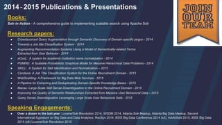 2014-2015 Publications & Presentations
Books:
Solr in Action - A comprehensive guide to implementing scalable search using Apache Solr
Research papers:
● Crowdsourced Query Augmentation through Semantic Discovery of Domain-specific jargon - 2014
● Towards a Job title Classification System - 2014
● Augmenting Recommendation Systems Using a Model of Semantically-related Terms
Extracted from User Behavior - 2014
● sCooL: A system for academic institution name normalization - 2014
● PGMHD: A Scalable Probabilistic Graphical Model for Massive Hierarchical Data Problems - 2014
● SKILL: A System for Skill Identification and Normalization – 2015
● Carotene: A Job Title Classification System for the Online Recruitment Domain - 2015
● WebScalding: A Framework for Big Data Web Services - 2015
● A Pipeline for Extracting and Deduplicating Domain-Specific Knowledge Bases - 2015
● Macau: Large-Scale Skill Sense Disambiguation in the Online Recruitment Domain - 2015
● Improving the Quality of Semantic Relationships Extracted from Massive User Behavioral Data – 2015
● Query Sense Disambiguation Leveraging Large Scale User Behavioral Data - 2015
Speaking Engagements:
● Over a dozen in the last year: Lucene/Solr Revolution 2014, WSDM 2014, Atlanta Solr Meetup, Atlanta Big Data Meetup, Second
International Syposium on Big Data and Data Analytics, RecSys 2014, IEEE Big Data Conference 2014 (x2), AAAI/IAAI 2015, IEEE Big Data
2015 (x6) Lucene/Solr Revolution 2015
 