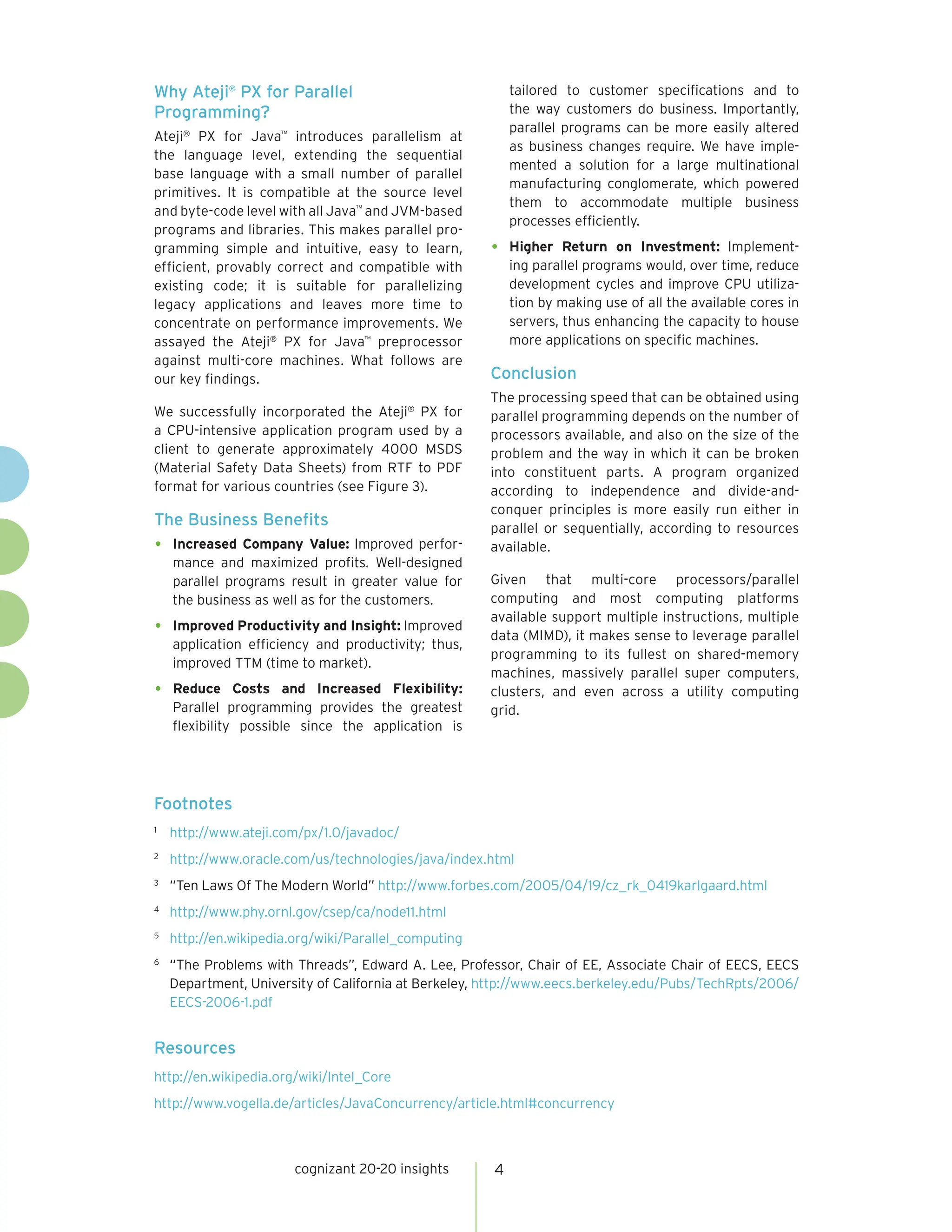 Why Ateji® PX for Parallel                                tailored to customer specifications and to
Programming?                                              the way customers do business. Importantly,
                                                          parallel programs can be more easily altered
Ateji® PX for Java™ introduces parallelism at
                                                          as business changes require. We have imple-
the language level, extending the sequential
                                                          mented a solution for a large multinational
base language with a small number of parallel
                                                          manufacturing conglomerate, which powered
primitives. It is compatible at the source level
                                                          them to accommodate multiple business
and byte-code level with all Java™ and JVM-based
                                                          processes efficiently.
programs and libraries. This makes parallel pro-
gramming simple and intuitive, easy to learn,         •   Higher Return on Investment: Implement-
efficient, provably correct and compatible with           ing parallel programs would, over time, reduce
existing code; it is suitable for parallelizing           development cycles and improve CPU utiliza-
legacy applications and leaves more time to               tion by making use of all the available cores in
concentrate on performance improvements. We               servers, thus enhancing the capacity to house
assayed the Ateji® PX for Java™ preprocessor              more applications on specific machines.
against multi-core machines. What follows are
our key findings.                                     Conclusion
                                                      The processing speed that can be obtained using
We successfully incorporated the Ateji® PX for        parallel programming depends on the number of
a CPU-intensive application program used by a         processors available, and also on the size of the
client to generate approximately 4000 MSDS            problem and the way in which it can be broken
(Material Safety Data Sheets) from RTF to PDF         into constituent parts. A program organized
format for various countries (see Figure 3).          according to independence and divide-and-
                                                      conquer principles is more easily run either in
The Business Benefits                                 parallel or sequentially, according to resources
•   Increased Company Value: Improved perfor-         available.
    mance and maximized profits. Well-designed
    parallel programs result in greater value for     Given that multi-core processors/parallel
    the business as well as for the customers.        computing and most computing platforms
                                                      available support multiple instructions, multiple
•   Improved Productivity and Insight: Improved
                                                      data (MIMD), it makes sense to leverage parallel
    application efficiency and productivity; thus,
                                                      programming to its fullest on shared-memory
    improved TTM (time to market).
                                                      machines, massively parallel super computers,
•   Reduce Costs and Increased Flexibility:           clusters, and even across a utility computing
    Parallel programming provides the greatest        grid.
    flexibility possible since the application is




Footnotes
1
    http://www.ateji.com/px/1.0/javadoc/
2
    http://www.oracle.com/us/technologies/java/index.html
3
    “Ten Laws Of The Modern World” http://www.forbes.com/2005/04/19/cz_rk_0419karlgaard.html
4
    http://www.phy.ornl.gov/csep/ca/node11.html
5
    http://en.wikipedia.org/wiki/Parallel_computing
6
    “The Problems with Threads”, Edward A. Lee, Professor, Chair of EE, Associate Chair of EECS, EECS
    Department, University of California at Berkeley, http://www.eecs.berkeley.edu/Pubs/TechRpts/2006/
    EECS-2006-1.pdf


Resources
http://en.wikipedia.org/wiki/Intel_Core
http://www.vogella.de/articles/JavaConcurrency/article.html#concurrency



                        cognizant 20-20 insights      4
 