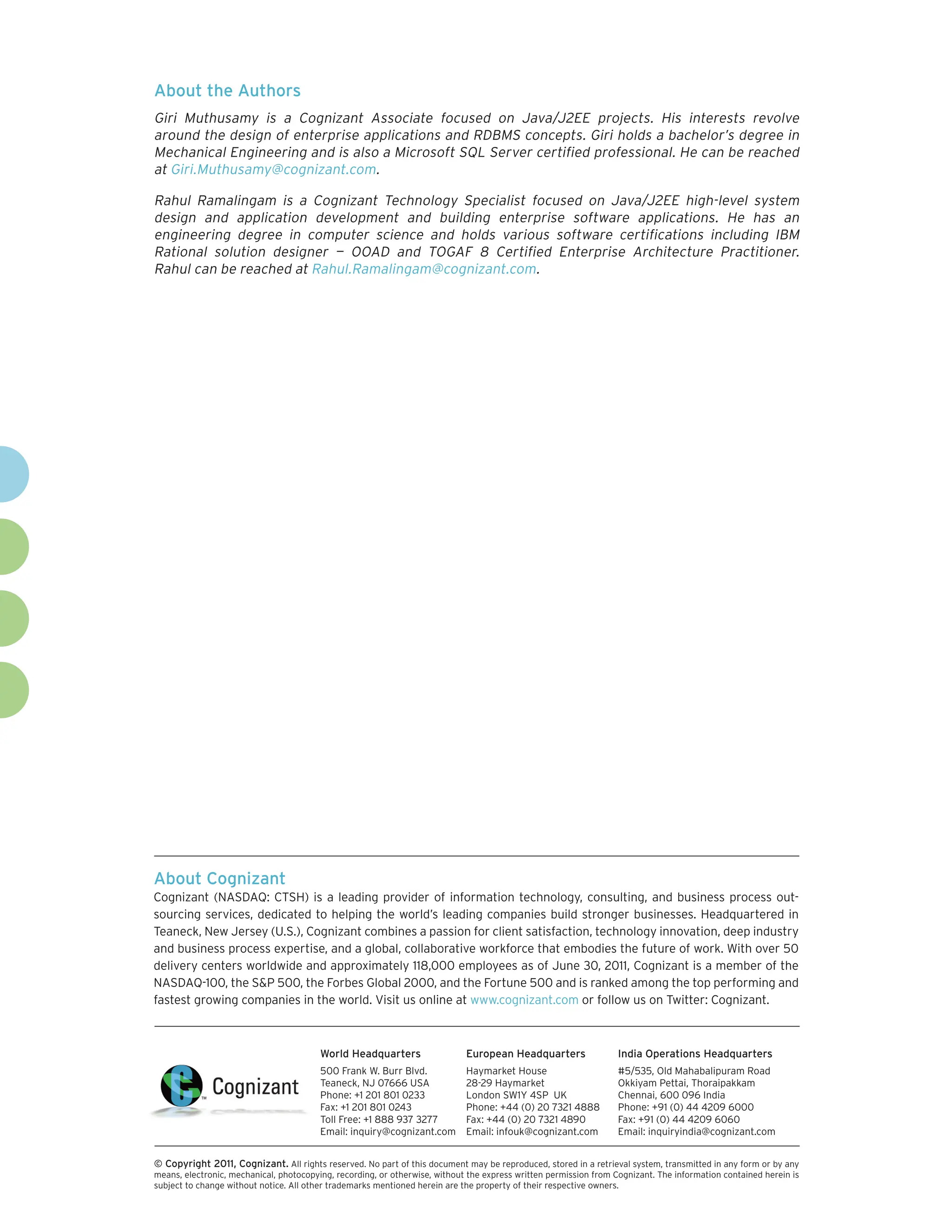 About the Authors
Giri Muthusamy is a Cognizant Associate focused on Java/J2EE projects. His interests revolve
around the design of enterprise applications and RDBMS concepts. Giri holds a bachelor’s degree in
Mechanical Engineering and is also a Microsoft SQL Server certified professional. He can be reached
at Giri.Muthusamy@cognizant.com.

Rahul Ramalingam is a Cognizant Technology Specialist focused on Java/J2EE high-level system
design and application development and building enterprise software applications. He has an
engineering degree in computer science and holds various software certifications including IBM
Rational solution designer — OOAD and TOGAF 8 Certified Enterprise Architecture Practitioner.
Rahul can be reached at Rahul.Ramalingam@cognizant.com.




About Cognizant
Cognizant (NASDAQ: CTSH) is a leading provider of information technology, consulting, and business process out-
sourcing services, dedicated to helping the world’s leading companies build stronger businesses. Headquartered in
Teaneck, New Jersey (U.S.), Cognizant combines a passion for client satisfaction, technology innovation, deep industry
and business process expertise, and a global, collaborative workforce that embodies the future of work. With over 50
delivery centers worldwide and approximately 118,000 employees as of June 30, 2011, Cognizant is a member of the
NASDAQ-100, the S&P 500, the Forbes Global 2000, and the Fortune 500 and is ranked among the top performing and
fastest growing companies in the world. Visit us online at www.cognizant.com or follow us on Twitter: Cognizant.



                                         World Headquarters                  European Headquarters                 India Operations Headquarters
                                         500 Frank W. Burr Blvd.             Haymarket House                       #5/535, Old Mahabalipuram Road
                                         Teaneck, NJ 07666 USA               28-29 Haymarket                       Okkiyam Pettai, Thoraipakkam
                                         Phone: +1 201 801 0233              London SW1Y 4SP UK                    Chennai, 600 096 India
                                         Fax: +1 201 801 0243                Phone: +44 (0) 20 7321 4888           Phone: +91 (0) 44 4209 6000
                                         Toll Free: +1 888 937 3277          Fax: +44 (0) 20 7321 4890             Fax: +91 (0) 44 4209 6060
                                         Email: inquiry@cognizant.com        Email: infouk@cognizant.com           Email: inquiryindia@cognizant.com


© Copyright 2011, Cognizant. All rights reserved. No part of this document may be reproduced, stored in a retrieval system, transmitted in any form or by any
means, electronic, mechanical, photocopying, recording, or otherwise, without the express written permission from Cognizant. The information contained herein is
subject to change without notice. All other trademarks mentioned herein are the property of their respective owners.
 