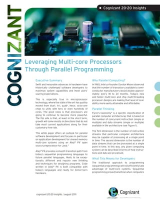 • Cognizant 20-20 Insights




Leveraging Multi-core Processors
Through Parallel Programming
   Executive Summary                                    Why Parallel Computing?
   Swift and inexorable advances in hardware have       In 1965, Intel co-founder Gordon Moore observed
   historically challenged software developers to       that the number of transistors available to semi-
   maximize system capabilities and meet users’         conductor manufacturers would double approxi-
   soaring expectations.                                mately every 18 to 24 months. Today’s new
                                                        and faster multi-core and chip multi-threading
   This is especially true in microprocessor            processor designs are making that level of scal-
   technology, where the state of the art has quickly   ability more easily attainable and affordable.
   moved from dual-, tri-, quad-, hexa-, octo-core
   chips to units with tens or even hundreds of         Parallel Thinking
   cores. The good news is that processors are          Flynn’s taxonomy4 is a specific classification of
   going to continue to become more powerful.           parallel computer architectures that is based on
   The flip side is that, at least in the short term,   the number of concurrent instruction (single or
   growth will come mostly in directions that do not    multiple) and data streams (single or multiple)
   take most current applications along for their       available in the architecture (see Figure 1).
   customary free ride.
                                                        The first dimension is the number of instruction
   This white paper offers an outlook for parallel      streams that particular computer architecture
   software development and focuses in particular       may be capable of processing at a single point
   on application development for shared memory         in time. The second dimension is the number of
   multi-core systems using an Ateji® PX1 open          data streams that can be processed at a single
   source preprocessor for Java. 2                      point in time. In this way, any given computing
                                                        system can be described in terms of how instruc-
   Ateji® PX provides a smooth transition path from
                                                        tions and data are processed.
   today’s sequential programming languages to
   future parallel languages, likely to be excep-
                                                        What This Means for Developers
   tionally different and require new thinking
   and techniques for designing programs. Code          The traditional approach to programming
   written in Ateji® PX is both compatible with         (sequential programming) will not efficiently take
   today’s languages and ready for tomorrow’s           advantage of multi-core systems. Sequential
   hardware.                                            programming proved beneficial when computers




   cognizant 20-20 insights | august 2011
 