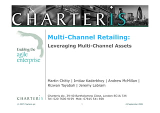 Multi-Channel Retailing:
                       Leveraging Multi-Channel Assets




                       Martin Chitty | Imtiaz Kaderbhoy | Andrew McMillan |
                       Rizwan Tayabali | Jeremy Labram

                       Charteris plc, 39-40 Bartholomew Close, London EC1A 7JN
                       Tel: 020 7600 9199 Mob: 07815 541 698
© 2007 Charteris plc                          1                              24 September 2008