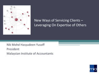 New Ways of Servicing Clients – Leveraging On Expertise of Others Nik Mohd Hasyudeen Yusoff President Malaysian Institute of Accountants 