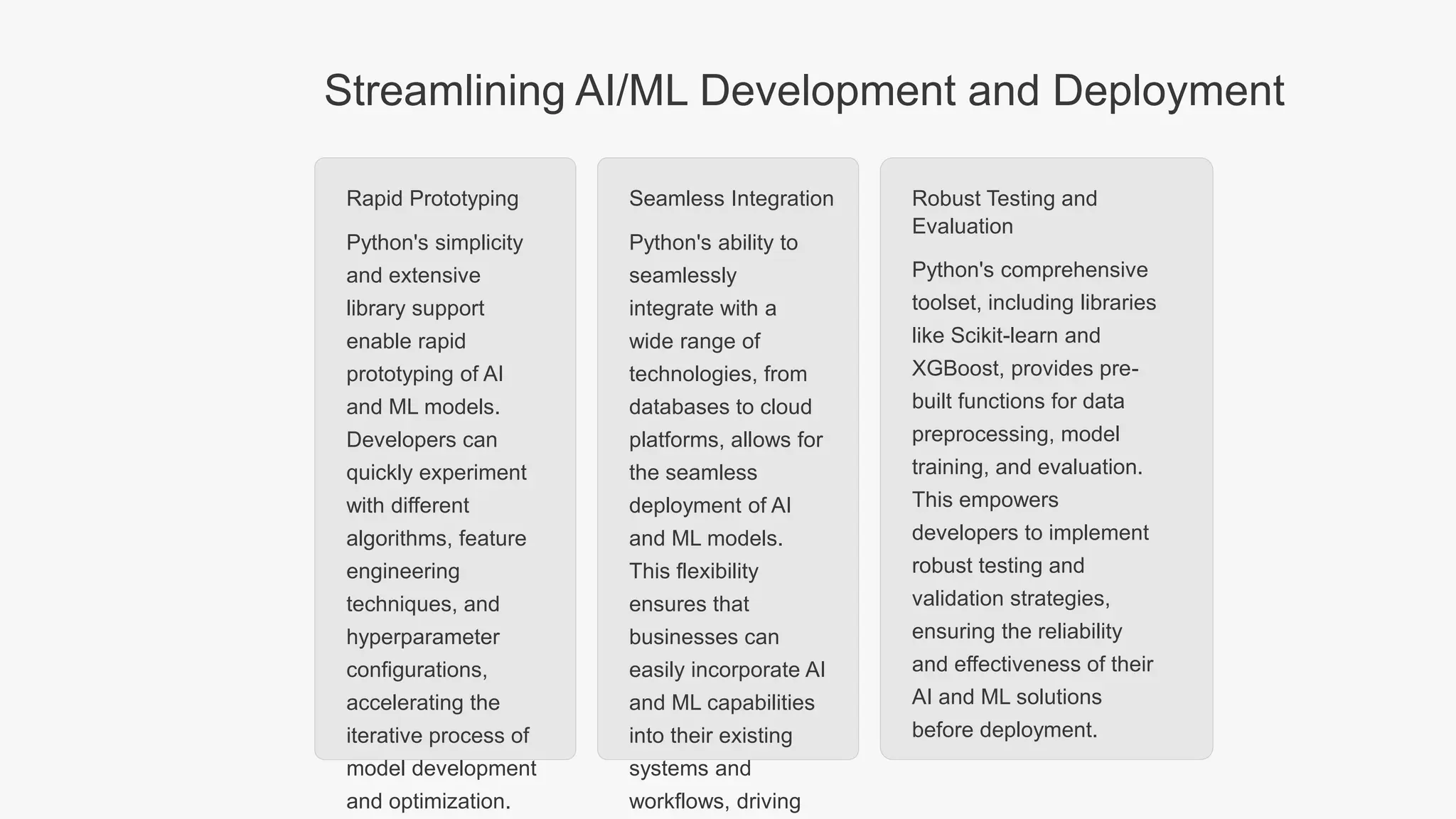 Streamlining AI/ML Development and Deployment Rapid Prototyping Python's simplicity and extensive library support enable rapid prototyping of AI and ML models. Developers can quickly experiment with different algorithms, feature engineering techniques, and hyperparameter configurations, accelerating the iterative process of model development and optimization. Seamless Integration Python's ability to seamlessly integrate with a wide range of technologies, from databases to cloud platforms, allows for the seamless deployment of AI and ML models. This flexibility ensures that businesses can easily incorporate AI and ML capabilities into their existing systems and workflows, driving Robust Testing and Evaluation Python's comprehensive toolset, including libraries like Scikit-learn and XGBoost, provides pre- built functions for data preprocessing, model training, and evaluation. This empowers developers to implement robust testing and validation strategies, ensuring the reliability and effectiveness of their AI and ML solutions before deployment. 