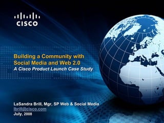 Building a Community with
Social Media and Web 2.0
A Cisco Product Launch Case Study




LaSandra Brill, Mgr, SP Web  Social Media
lbrill@cisco.com
July, 2008
 
