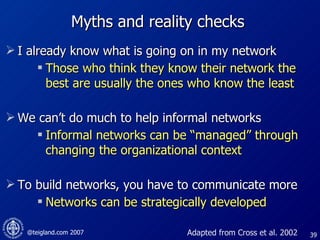 Myths and reality checks I already know what is going on in my network  Those who think they know their network the best are usually the ones who know the least We can’t do much to help informal networks Informal networks can be “managed” through changing the organizational context To build networks, you have to communicate more Networks can be strategically developed Adapted from Cross et al. 2002 