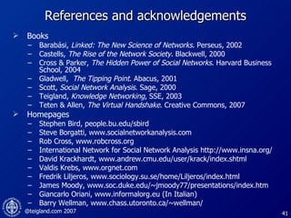 References and acknowledgements Books Barabási,  Linked: The New Science of Networks . Perseus, 2002 Castells,  The Rise of the Network Society . Blackwell, 2000 Cross & Parker,  The Hidden Power of Social Networks . Harvard Business School, 2004 Gladwell,  The Tipping Point . Abacus, 2001 Scott,  Social Network Analysis .   Sage, 2000 Teigland,  Knowledge Networking , SSE, 2003 Teten & Allen,  The Virtual Handshake . Creative Commons, 2007 Homepages  Stephen Bird, people.bu.edu/sbird Steve Borgatti, www.socialnetworkanalysis.com Rob Cross, www.robcross.org International Network for Social Network Analysis http://www.insna.org/ David Krackhardt, www.andrew.cmu.edu/user/krack/index.shtml Valdis Krebs, www.orgnet.com Fredrik Liljeros, www.sociology.su.se/home/Liljeros/index.html James Moody, www.soc.duke.edu/~jmoody77/presentations/index.htm   Giancarlo Oriani, www.informalorg.eu (In Italian) Barry Wellman, www.chass.utoronto.ca/~wellman/ 