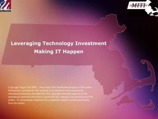 Leveraging Technology Investment Making IT Happen Copyright Hugh Friel 2003.  This work is the intellectual property of the author.  Permission is granted for this material to be shared for non-commercial, educational purposes, provided that this copyright statement appears on the reproduced materials and notice is given that the copying is by permission of the author.  To disseminate otherwise or to republish requires written permission from the author.  