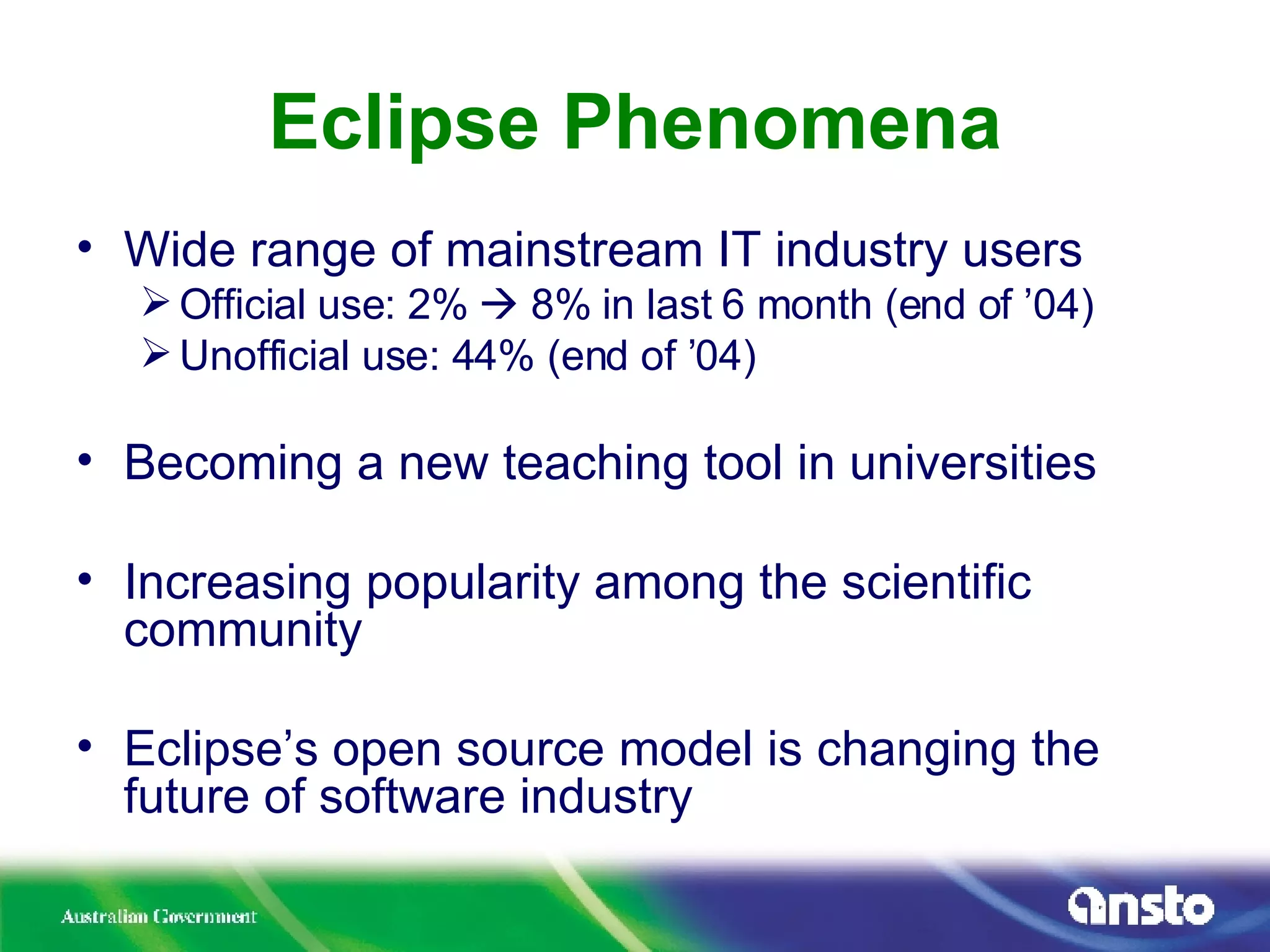 Eclipse Phenomena Wide range of mainstream IT industry users Official use: 2%    8% in last 6 month (end of ’04) Unofficial use: 44% (end of ’04) Becoming a new teaching tool in universities Increasing popularity among the scientific community Eclipse’s open source model is changing the future of software industry 