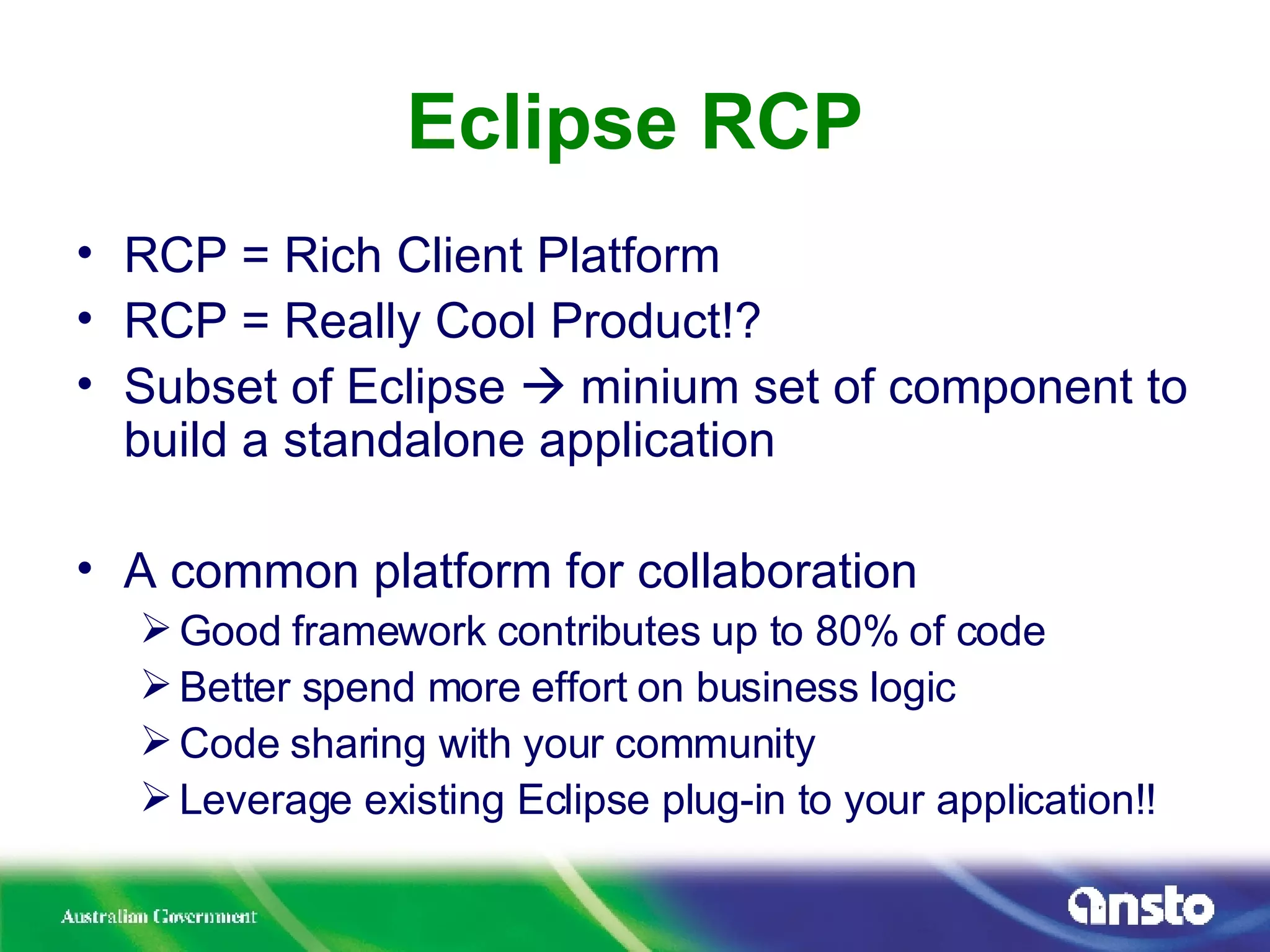 Eclipse RCP RCP = Rich Client Platform RCP = Really Cool Product!? Subset of Eclipse    minium set of component to build a standalone application A common platform for collaboration Good framework contributes up to 80% of code Better spend more effort on business logic Code sharing with your community Leverage existing Eclipse plug-in to your application!! 