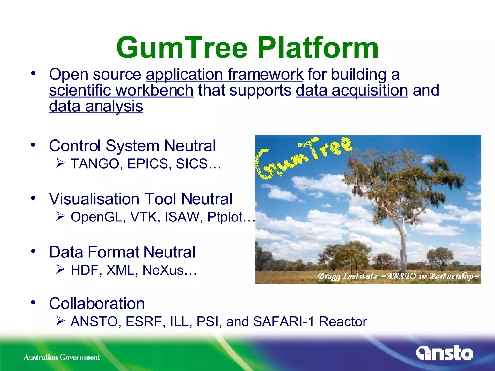 GumTree Platform Open source  application framework  for building a  scientific workbench  that supports  data acquisition  and  data analysis Control System Neutral TANGO, EPICS, SICS… Visualisation Tool Neutral OpenGL, VTK, ISAW, Ptplot… Data Format Neutral HDF, XML, NeXus… Collaboration ANSTO, ESRF, ILL, PSI, and SAFARI-1 Reactor 
