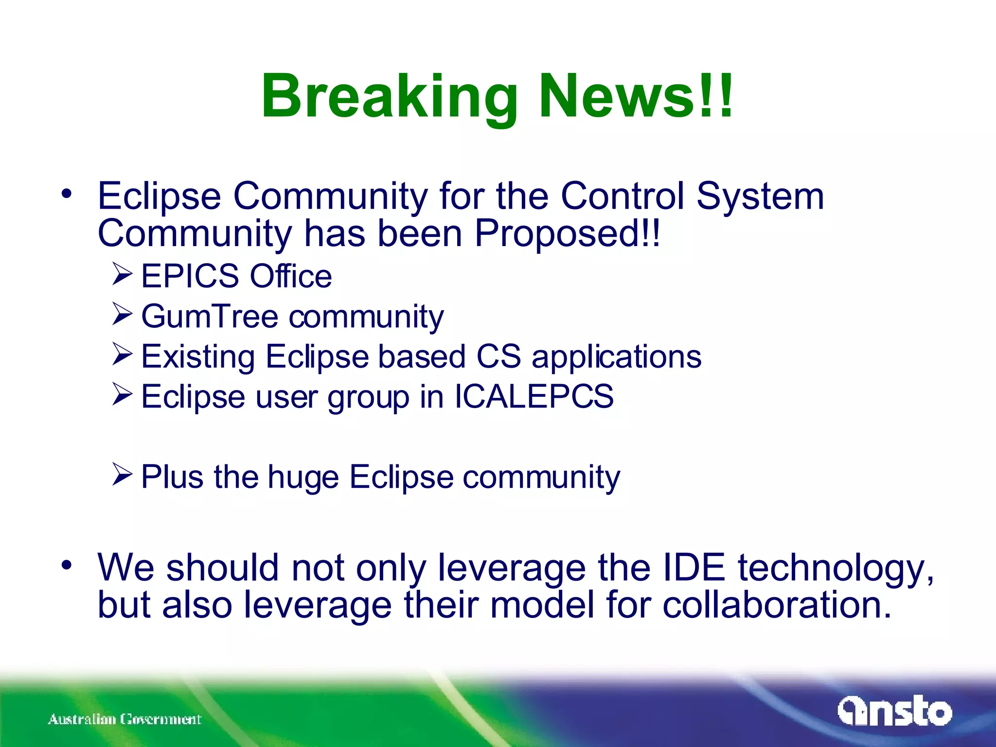 Breaking News!! Eclipse Community for the Control System Community has been Proposed!! EPICS Office GumTree community Existing Eclipse based CS applications Eclipse user group in ICALEPCS Plus the huge Eclipse community We should not only leverage the IDE technology, but also leverage their model for collaboration. 
