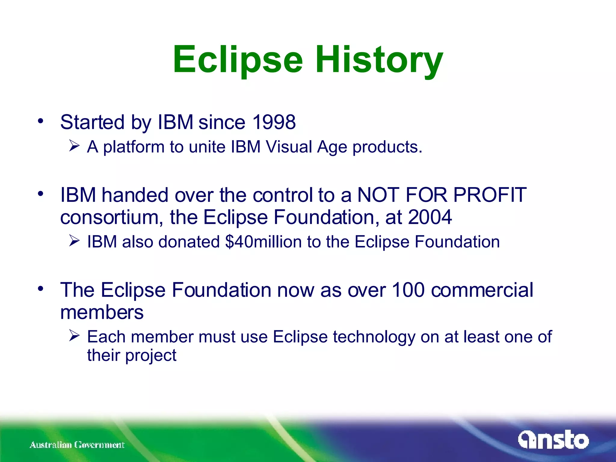 Eclipse History Started by IBM since 1998 A platform to unite IBM Visual Age products. IBM handed over the control to a NOT FOR PROFIT consortium, the Eclipse Foundation, at 2004 IBM also donated $40million to the Eclipse Foundation The Eclipse Foundation now as over 100 commercial members Each member must use Eclipse technology on at least one of their project 