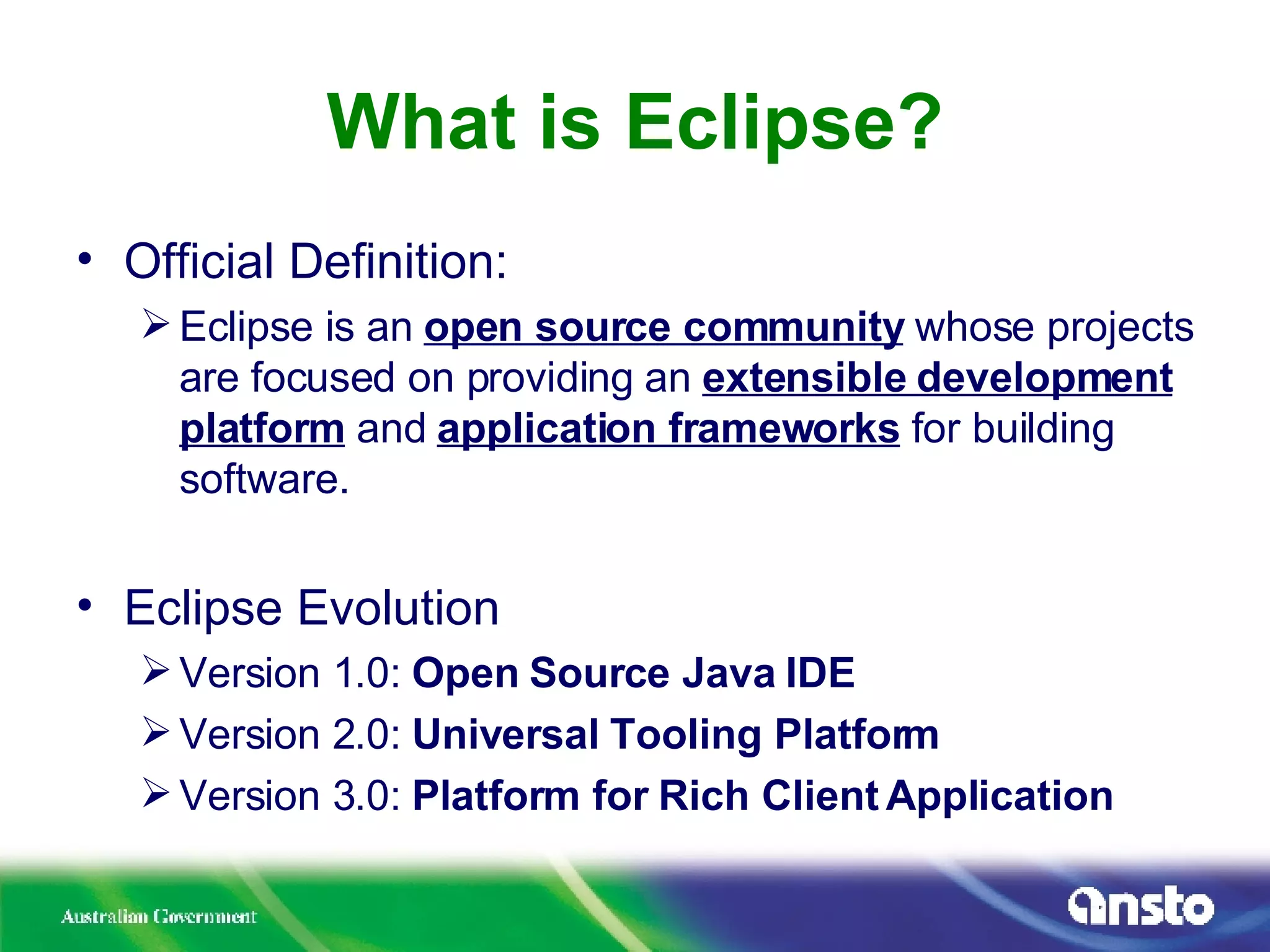 What is Eclipse? Official Definition: Eclipse is an  open source community  whose projects are focused on providing an  extensible development platform  and  application frameworks  for building software. Eclipse Evolution Version 1.0:  Open Source Java IDE Version 2.0:  Universal Tooling Platform Version 3.0:  Platform for Rich Client Application 