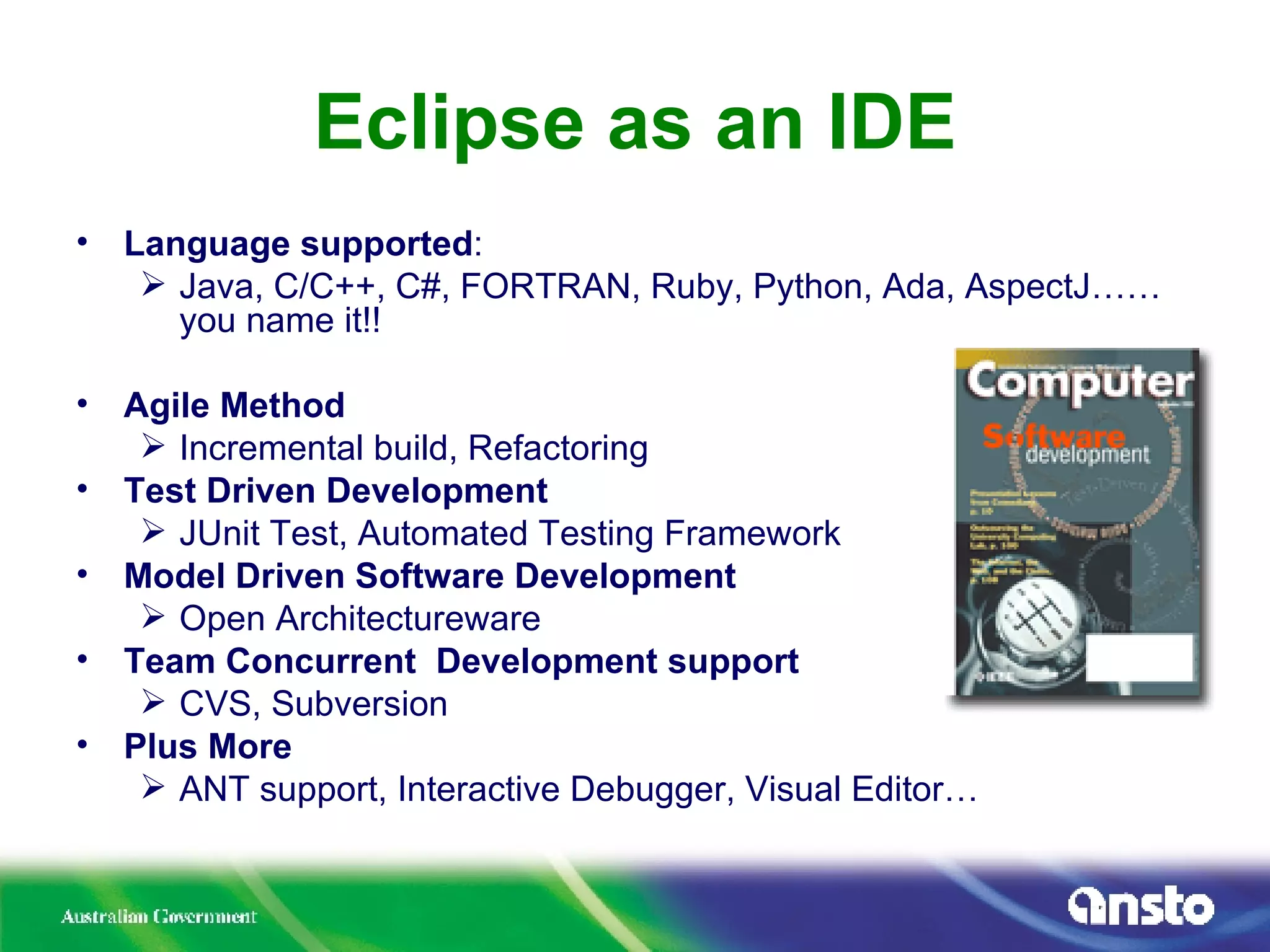 Eclipse as an IDE Language supported : Java, C/C++, C#, FORTRAN, Ruby, Python, Ada, AspectJ……you name it!! Agile Method Incremental build, Refactoring Test Driven Development JUnit Test, Automated Testing Framework Model Driven Software Development Open Architectureware Team Concurrent  Development support CVS, Subversion Plus More ANT support, Interactive Debugger, Visual Editor… 