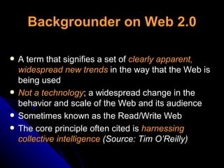 Backgrounder on Web 2.0 A term that signifies a set of  clearly apparent, widespread new trends  in the way that the Web is being used Not a technology ; a widespread change in the behavior and scale of the Web and its audience Sometimes known as the Read/Write Web The core principle often cited is  harnessing collective intelligence  (Source: Tim O’Reilly) 