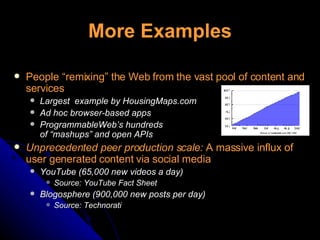 More Examples People “remixing” the Web from the vast pool of content and services Largest  example by HousingMaps.com Ad hoc browser-based apps ProgrammableWeb’s hundreds  of “mashups” and open APIs Unprecedented peer production scale:  A massive influx of user generated content via social media YouTube (65,000 new videos a day) Source: YouTube Fact Sheet Blogosphere (900,000 new posts per day) Source: Technorati 