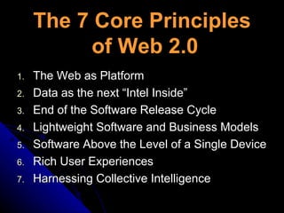 The 7 Core Principles  of Web 2.0 The Web as Platform Data as the next “Intel Inside” End of the Software Release Cycle Lightweight Software and Business Models Software Above the Level of a Single Device Rich User Experiences Harnessing Collective Intelligence 