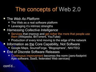 The concepts of  Web 2.0 The  Web As Platform The Web as a real software platform Leveraging it’s intrinsic strengths Harnessing Collective Intelligence Services  that improve and  get richer the more that people use them  (Wikipedia, BitTorrent, YouTube) Production of every kind moving to the edge of the network Information as  the  Core Capability, Not Software Google Maps, SourceForge, “Blogosphere”, NAVTEQ End of Discrete Software Releases Continuous improvement  becomes the norm (zero-footprint Ajax software, SaaS, federated Web services) cont’d... 