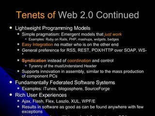 Tenets of  Web 2.0 Continued Lightweight Programming Models Simple pragmatism: Emergent models that  just work Examples: Ruby on Rails, PHP, mashups, widgets, badges Easy Integration  no matter who is on the other end General preference for RSS, REST, POX/HTTP over SOAP, WS-* Syndication  instead of  coordination  and control Tyranny of the mustUnderstand Header Supports innovation in assembly, similar to the mass production of component PCs Fundamentally Federated Software Systems Examples: iTunes, blogosphere, SourceForge Rich User Experiences Ajax, Flash, Flex, Laszlo, XUL, WPF/E Results in software as good as can be found anywhere with few exceptions Invariably requires a Web service infrastructure or SOA 