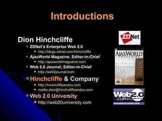Introductions Dion Hinchcliffe ZDNet’s Enterprise Web 2.0 http://blogs.zdnet.com/Hinchcliffe  AjaxWorld Magazine, Editor-in-Chief http://ajaxworldmagazine.com Web 2.0 Journal, Editor-in-Chief http://web2journal.com   Hinchcliffe   & Company http://hinchcliffeandco.com mailto:dion@hinchcliffeandco.com Web 2.0 University http://web20university.com   