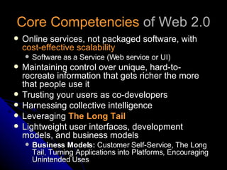 Core Competencies  of Web 2.0 Online services, not packaged software, with  cost-effective scalability   Software as a Service (Web service or UI) Maintaining control over unique, hard-to-recreate information that gets richer the more that people use it Trusting your users as co-developers  Harnessing collective intelligence  Leveraging  The Long Tail   Lightweight user interfaces, development models, and business models  Business Models:  Customer Self-Service, The Long Tail, Turning Applications into Platforms, Encouraging Unintended Uses 