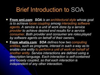 Brief Introduction to  SOA From xml.com :   SOA  is an  architectural style  whose goal is to achieve  loose coupling  among  interacting software agents . A service is a unit of work done by a service  provider  to achieve desired end results for a service  consumer . Both provider and consumer are roles played by software agents on behalf of their owners. From whatis.com :   SOA  defines how two  computing entities , such as programs, interact in such a way as to enable one entity  to perform a unit of work on behalf of another entity . Service interactions are defined using a  description language . Each interaction is self-contained and loosely coupled, so that each interaction is independent of any other interaction. 