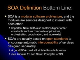 SOA Definition  Bottom Line: SOA is a  modular software architecture , and the modules are services designed to interact with each other. Important Note: SOA also contains higher order constructs such as composite applications, orchestration, coordination, and more exist. SOAs are usually based on  open standards  to encourage automatic  interoperability  of services designed separately.  A good SOA could still violate this rule however See Thomas Erl and Seven Principles of SO 