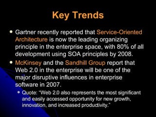 Key Trends Gartner recently reported that  Service-Oriented Architecture  is now the leading organizing principle in the enterprise space, with 80% of all development using SOA principles by 2008. McKinsey  and the  Sandhill Group  report that Web 2.0 in the enterprise will be one of the major disruptive influences in enterprise software in 2007. Quote: “Web 2.0 also represents the most significant and easily accessed opportunity for new growth, innovation, and increased productivity.” 