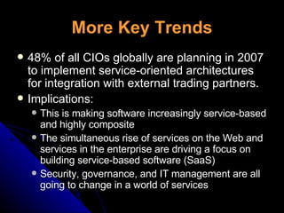 More Key Trends 48% of all CIOs globally are planning in 2007 to implement service-oriented architectures for integration with external trading partners. Implications: This is making software increasingly service-based and highly composite The simultaneous rise of services on the Web and services in the enterprise are driving a focus on building service-based software (SaaS) Security, governance, and IT management are all going to change in a world of services 