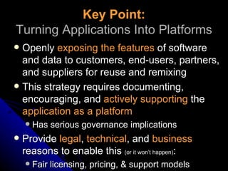 Key Point: Turning Applications Into Platforms Openly  exposing the features  of software and data to customers, end-users, partners, and suppliers for reuse and remixing This strategy requires documenting, encouraging, and  actively supporting  the  application as a platform Has serious governance implications Provide  legal ,  technical , and  business  reasons to enable this  (or it won’t happen) : Fair licensing, pricing, & support models 