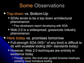 Some  Observations Top-down  vs. Bottom-Up SOAs tends to be a top down architectural phenomenon Few developers report developing with SOA Web 2.0 is a widespread, grassroots industry phenomenon Here today  vs. promises tomorrow Full-strength SOA (WS-* of any kind) is difficult to do with available tooling (60+ standards today) However, Web 2.0 techniques are entirely in existence today Though some, like end-user guided browser mashups, certainly have immature tooling 